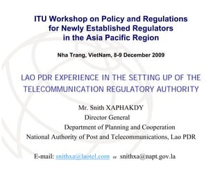 ITU Workshop on Policy and Regulations
       for Newly Established Regulators
           in the Asia Pacific Region

           Nha Trang, VietNam, 8-9 December 2009



LAO PDR EXPERIENCE IN THE SETTING UP OF THE
 TELECOMMUNICATION REGULATORY AUTHORITY

                    Mr. Snith XAPHAKDY
                      Director General
              Department of Planning and Cooperation
 National Authority of Post and Telecommunications, Lao PDR
                                                           International
                                                           Telecommunication
                                                           Union
   E-mail: snithxa@laotel.com   or   snithxa@napt.gov.la
 