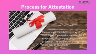 Process for Attestation
The process generally involves local
verification, state-level attestation, MEA
attestation, and embassy or consulate
attestation. The order may vary depending
on the type of document.
 