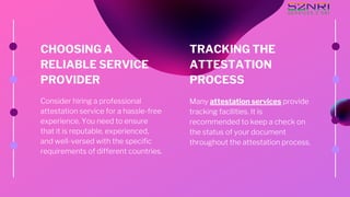 CHOOSING A
RELIABLE SERVICE
PROVIDER
Consider hiring a professional
attestation service for a hassle-free
experience. You need to ensure
that it is reputable, experienced,
and well-versed with the specific
requirements of different countries.
TRACKING THE
ATTESTATION
PROCESS
Many attestation services provide
tracking facilities. It is
recommended to keep a check on
the status of your document
throughout the attestation process.
 