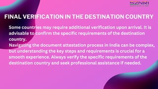 Some countries may require additional verification upon arrival. It is
advisable to confirm the specific requirements of the destination
country.
Navigating the document attestation process in India can be complex,
but understanding the key steps and requirements is crucial for a
smooth experience. Always verify the specific requirements of the
destination country and seek professional assistance if needed.
FINAL VERIFICATION IN THE DESTINATION COUNTRY
 