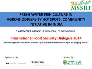 FRESH WATER FISH CULTURE IN
AGRO-BIODIVERSITY HOTSPOTS, COMMUNITY
INITIATIVE IN INDIA
International Food Security Dialogue 2014
“Enhancing Food Production, Gender Equity and Nutritional Security in a Changing World.”
Sponsored By: Hosted By:
S.ABUBACKER SIDDICK*, R.DURAIRAJA, ED.I OLIVERKING
 