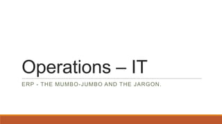 Operations – IT
ERP - THE MUMBO-JUMBO AND THE JARGON.

 