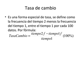 Tasa de cambio
• Es una forma especial de tasa, se define como
  la frecuencia del tiempo 2 menos la frecuencia
  del tiempo 1, entre el tiempo 1 por cada 100
  datos. Por fórmula:
                  tiempo 2 f − tiempo1 f
   TasaCambio =                          (100%)
                          tiempo1
 