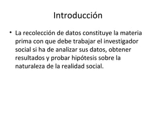 Introducción
• La recolección de datos constituye la materia
  prima con que debe trabajar el investigador
  social si ha de analizar sus datos, obtener
  resultados y probar hipótesis sobre la
  naturaleza de la realidad social.
 