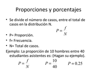 Proporciones y porcentajes
• Se divide el número de casos, entre el total de
  casos en la distribución N.
                                  f
                               P=
• P= Proporción.                  N
• f= Frecuencia.
• N= Total de casos.
Ejemplo: La proporción de 10 hombres entre 40
  estudiantes asistentes es: (Hagan su ejemplo).
          f                10
       P=               P=            P = 0.25
          N                40
 