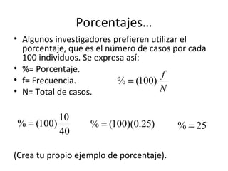 Porcentajes…
• Algunos investigadores prefieren utilizar el
  porcentaje, que es el número de casos por cada
  100 individuos. Se expresa así:
• %= Porcentaje.
                                      f
• f= Frecuencia.          % = (100)
• N= Total de casos.                 N

          10
% = (100)          % = (100)(0.25)        % = 25
          40

(Crea tu propio ejemplo de porcentaje).
 