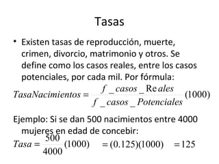 Tasas
• Existen tasas de reproducción, muerte,
  crimen, divorcio, matrimonio y otros. Se
  define como los casos reales, entre los casos
  potenciales, por cada mil. Por fórmula:
                       f _ casos _ Re ales
TasaNacimientos =                            (1000)
                     f _ casos _ Potenciales
Ejemplo: Si se dan 500 nacimientos entre 4000
  mujeres en edad de concebir:
       500
Tasa =       (1000) = (0.125)(1000) = 125
       4000
 
