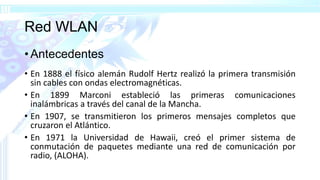 Red WLAN
• Antecedentes
• En 1888 el físico alemán Rudolf Hertz realizó la primera transmisión
sin cables con ondas electromagnéticas.
• En 1899 Marconi estableció las primeras comunicaciones
inalámbricas a través del canal de la Mancha.
• En 1907, se transmitieron los primeros mensajes completos que
cruzaron el Atlántico.
• En 1971 la Universidad de Hawaii, creó el primer sistema de
conmutación de paquetes mediante una red de comunicación por
radio, (ALOHA).
 