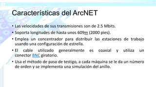 Características del ArcNET
• Las velocidades de sus transmisiones son de 2.5 Mbits.
• Soporta longitudes de hasta unos 609m (2000 pies).
• Emplea un concentrador para distribuir las estaciones de trabajo
usando una configuración de estrella.
• El cable utilizado generalmente es coaxial y utiliza un
conector BNC giratorio.
• Usa el método de paso de testigo, a cada máquina se le da un número
de orden y se implementa una simulación del anillo.
 