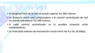 • La longitud total de la red no puede superar los 366 metros.
• La distancia entre una computadora y el control centralizado de red
no puede sobrepasar los 100 metros.
• A cada control centralizado se le pueden conectar ocho
computadoras.
• La velocidad máxima de transmisión oscila entre los 4 y los 16 Mbps.
 