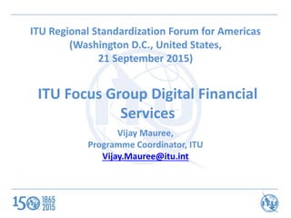 ITU Focus Group Digital Financial
Services
ITU Regional Standardization Forum for Americas
(Washington D.C., United States,
21 September 2015)
Vijay Mauree,
Programme Coordinator, ITU
Vijay.Mauree@itu.int
 