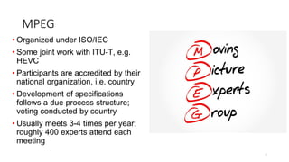 MPEG
2
• Organized under ISO/IEC
• Some joint work with ITU-T, e.g.
HEVC
• Participants are accredited by their
national organization, i.e. country
• Development of specifications
follows a due process structure;
voting conducted by country
• Usually meets 3-4 times per year;
roughly 400 experts attend each
meeting
 