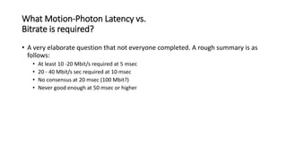 What Motion-Photon Latency vs.
Bitrate is required?
• A very elaborate question that not everyone completed. A rough summary is as
follows:
• At least 10 -20 Mbit/s required at 5 msec
• 20 - 40 Mbit/s sec required at 10 msec
• No consensus at 20 msec (100 Mbit?)
• Never good enough at 50 msec or higher
 