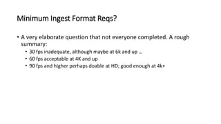 Minimum Ingest Format Reqs?
• A very elaborate question that not everyone completed. A rough
summary:
• 30 fps inadequate, although maybe at 6k and up …
• 60 fps acceptable at 4K and up
• 90 fps and higher perhaps doable at HD; good enough at 4k+
 
