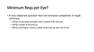 Minimum Reqs per Eye?
• A very elaborate question that not everyone completed. A rough
summary:
• 30 fps never good enough, well, maybe at 8k and up?
• 60 fps usable at 4k and up
• 90 fps and higher clearly usable at 4k and up, but not at HD
 