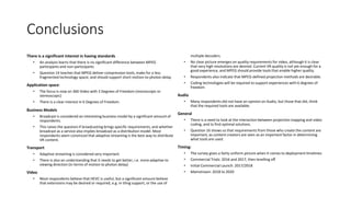 Conclusions
There is a significant interest in having standards
• An analysis learns that there is no significant difference between MPEG
participants and non-participants
• Question 14 teaches that MPEG deliver compression tools, make for a less
fragmented technology space; and should support short motion-to-photon delay
Application space:
• The focus is now on 360 Video with 3 Degrees of Freedom (monoscopic or
stereoscopic)
• There is a clear interest in 6 Degrees of Freedom.
Business Models
• Broadcast is considered an interesting business model by a significant amount of
respondents.
• This raises the question if broadcasting brings specific requirements, and whether
broadcast as a service also implies broadcast as a distribution model. Most
respondents seem convinced that adaptive streaming is the best way to distribute
VR content.
Transport
• Adaptive streaming is considered very important
• There is also an understanding that it needs to get better, i.e. more adaptive to
viewing direction (in terms of motion to photon delay)
Video
• Most respondents believe that HEVC is useful, but a significant amount believe
that extensions may be desired or required, e.g. in tiling support, or the use of
multiple decoders.
• No clear picture emerges on quality requirements for video, although it is clear
that very high resolutions are desired. Current VR quality is not yet enough for a
good experience, and MPEG should provide tools that enable higher quality.
• Respondents also indicate that MPEG-defined projection methods are desirable.
• Coding technologies will be required to support experiences with 6 degrees of
freedom
Audio
• Many respondents did not have an opinion on Audio, but those that did, think
that the required tools are available.
General
• There is a need to look at the interaction between projection mapping and video
coding, and to find optimal solutions.
• Question 16 shows us that requirements from those who create the content are
important, as content creators are seen as an important factor in determining
what tools are used.
Timing:
• The survey gives a fairly uniform picture when it comes to deployment timelines:
• Commercial Trials: 2016 and 2017, then levelling off
• Initial Commercial Launch: 2017/2018
• Mainstream: 2018 to 2020
 