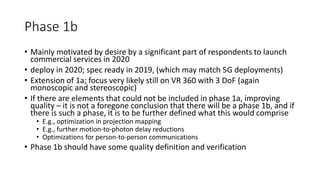 Phase 1b
• Mainly motivated by desire by a significant part of respondents to launch
commercial services in 2020
• deploy in 2020; spec ready in 2019, (which may match 5G deployments)
• Extension of 1a; focus very likely still on VR 360 with 3 DoF (again
monoscopic and stereoscopic)
• If there are elements that could not be included in phase 1a, improving
quality – it is not a foregone conclusion that there will be a phase 1b, and if
there is such a phase, it is to be further defined what this would comprise
• E.g., optimization in projection mapping
• E.g., further motion-to-photon delay reductions
• Optimizations for person-to-person communications
• Phase 1b should have some quality definition and verification
 