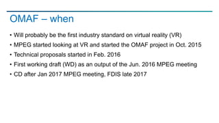 • Will probably be the first industry standard on virtual reality (VR)
• MPEG started looking at VR and started the OMAF project in Oct. 2015
• Technical proposals started in Feb. 2016
• First working draft (WD) as an output of the Jun. 2016 MPEG meeting
• CD after Jan 2017 MPEG meeting, FDIS late 2017
OMAF – when
 