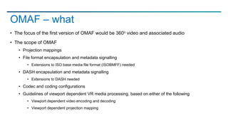 • The focus of the first version of OMAF would be 360o video and associated audio
• The scope of OMAF
• Projection mappings
• File format encapsulation and metadata signalling
• Extensions to ISO base media file format (ISOBMFF) needed
• DASH encapsulation and metadata signalling
• Extensions to DASH needed
• Codec and coding configurations
• Guidelines of viewport dependent VR media processing, based on either of the following
• Viewport dependent video encoding and decoding
• Viewport dependent projection mapping
OMAF – what
 