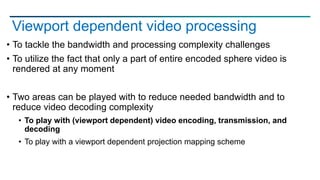 Viewport dependent video processing
• To tackle the bandwidth and processing complexity challenges
• To utilize the fact that only a part of entire encoded sphere video is
rendered at any moment
• Two areas can be played with to reduce needed bandwidth and to
reduce video decoding complexity
• To play with (viewport dependent) video encoding, transmission, and
decoding
• To play with a viewport dependent projection mapping scheme
 
