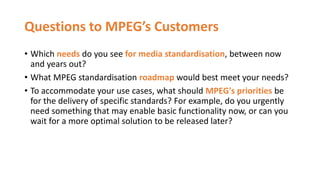 Questions to MPEG’s Customers
• Which needs do you see for media standardisation, between now
and years out?
• What MPEG standardisation roadmap would best meet your needs?
• To accommodate your use cases, what should MPEG's priorities be
for the delivery of specific standards? For example, do you urgently
need something that may enable basic functionality now, or can you
wait for a more optimal solution to be released later?
 