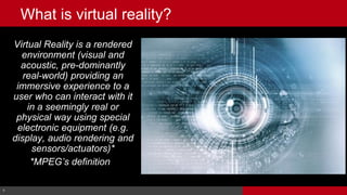 9© Cable Television Laboratories, Inc. 2016. All Rights Reserved.
Virtual Reality is a rendered
environment (visual and
acoustic, pre-dominantly
real-world) providing an
immersive experience to a
user who can interact with it
in a seemingly real or
physical way using special
electronic equipment (e.g.
display, audio rendering and
sensors/actuators)*
*MPEG’s definition).
9
What is virtual reality?
 