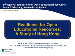 Dr. K. C. Li, Director, University Research Centre
Dr. K. S. Yuen, Director, Educational Technology and Publishing Unit
The Open University of Hong Kong
Readiness for Open
Educational Resources:
A Study of Hong Kong
1
2nd Regional Symposium on Open Educational Resources:
Beyond Advocacy, Research and Policy
24 – 27 June 2014
 