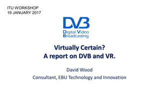 Virtually Certain?
A report on DVB and VR.
David Wood
Consultant, EBU Technology and Innovation
ITU WORKSHOP
19 JANUARY 2017
 