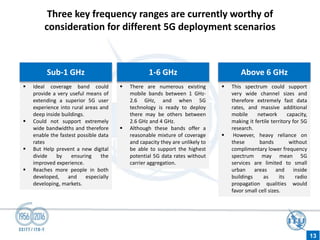 Three key frequency ranges are currently worthy of
consideration for different 5G deployment scenarios
 Ideal coverage band could
provide a very useful means of
extending a superior 5G user
experience into rural areas and
deep inside buildings.
 Could not support extremely
wide bandwidths and therefore
enable the fastest possible data
rates
 But Help prevent a new digital
divide by ensuring the
improved experience.
 Reaches more people in both
developed, and especially
developing, markets.
 There are numerous existing
mobile bands between 1 GHz-
2.6 GHz, and when 5G
technology is ready to deploy
there may be others between
2.6 GHz and 4 GHz.
 Although these bands offer a
reasonable mixture of coverage
and capacity they are unlikely to
be able to support the highest
potential 5G data rates without
carrier aggregation.
 This spectrum could support
very wide channel sizes and
therefore extremely fast data
rates, and massive additional
mobile network capacity,
making it fertile territory for 5G
research.
 However, heavy reliance on
these bands without
complimentary lower frequency
spectrum may mean 5G
services are limited to small
urban areas and inside
buildings as its radio
propagation qualities would
favor small cell sizes.
Sub-1 GHz 1-6 GHz Above 6 GHz
13
 