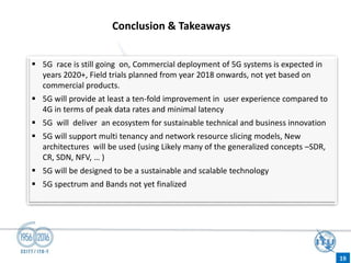 Conclusion & Takeaways
 5G race is still going on, Commercial deployment of 5G systems is expected in
years 2020+, Field trials planned from year 2018 onwards, not yet based on
commercial products.
 5G will provide at least a ten-fold improvement in user experience compared to
4G in terms of peak data rates and minimal latency
 5G will deliver an ecosystem for sustainable technical and business innovation
 5G will support multi tenancy and network resource slicing models, New
architectures will be used (using Likely many of the generalized concepts –SDR,
CR, SDN, NFV, … )
 5G will be designed to be a sustainable and scalable technology
 5G spectrum and Bands not yet finalized
18
 