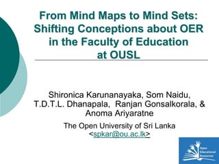 From Mind Maps to Mind Sets:
Shifting Conceptions about OER
in the Faculty of Education
at OUSL
Shironica Karunanayaka, Som Naidu,
T.D.T.L. Dhanapala, Ranjan Gonsalkorala, &
Anoma Ariyaratne
The Open University of Sri Lanka
<spkar@ou.ac.lk>
 