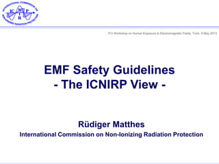 ITU Workshop on Human Exposure to Electromagnetic Fields, Turin, 9 May 2013
EMF Safety Guidelines
- The ICNIRP View -
Rüdiger Matthes
International Commission on Non-Ionizing Radiation Protection
 