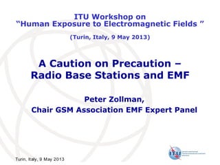 A Caution on Precaution –
Radio Base Stations and EMF
Peter Zollman,
Chair GSM Association EMF Expert Panel
ITU Workshop on
“Human Exposure to Electromagnetic Fields ”
(Turin, Italy, 9 May 2013)
Turin, Italy, 9 May 2013
 
