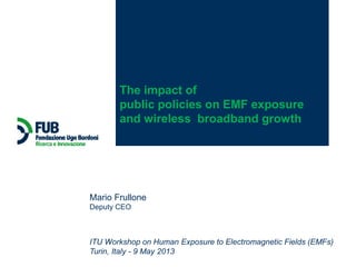 ITU Workshop on Human Exposure to Electromagnetic Fields (EMFs)
Turin, Italy - 9 May 2013
Mario Frullone
Deputy CEO
The impact of
public policies on EMF exposure
and wireless broadband growth
 