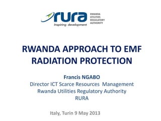 RWANDA APPROACH TO EMF
RADIATION PROTECTION
Francis NGABO
Director ICT Scarce Resources Management
Rwanda Utilities Regulatory Authority
RURA
Italy, Turin 9 May 2013
 