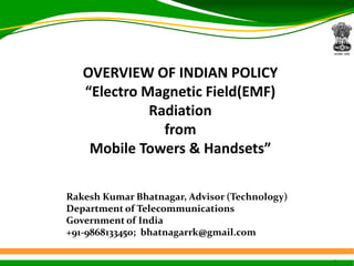 1
OVERVIEW OF INDIAN POLICY
“Electro Magnetic Field(EMF)
Radiation
from
Mobile Towers & Handsets”
Rakesh Kumar Bhatnagar, Advisor (Technology)
Department of Telecommunications
Government of India
+91-9868133450; bhatnagarrk@gmail.com
 