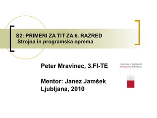 S2: PRIMERI ZA TIT ZA 6. RAZRED  Strojna in programska oprema Peter Mravinec, 3.FI-TE Mentor: Janez Jamšek Ljubljana, 2010 