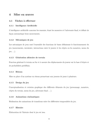 4 Mise en œuvre
4.1 Tâches à effectuer
4.1.1 Intelligence Artificielle
L’intelligence artificielle concerne les ennemis, étant les monstres et l’adversaire final, et définit de
façon automatique leurs mouvements.
4.1.2 Mécaniques de jeu
Les mécaniques de jeux sont l’ensemble des fonctions de bases définissant le fonctionnement du
jeu (mouvements, inventaire, interactions entre le joueur et les objets ou les monstres, menu du
jeu . . .).
4.1.3 Génération aléatoire de terrain
Fonction générant le terrain au fur et à mesure des déplacements du joueur sur la base d’objets et
de probabilités prédéfinis.
4.1.4 Réseau
Mise en place d’un système en réseau permettant aux joueurs de jouer à plusieurs.
4.1.5 Design du jeu
Conceptualisation et création graphique des différents éléments du jeu (personnage, monstres,
objets du terrain, menu du jeu, adversaire final . . .).
4.1.6 Animations cinématiques
Réalisation des animations de transitions entre les différentes temporalités du jeu.
4.1.7 Histoire
Elaboration de l’histoire dont le jeu est issu.
9
 