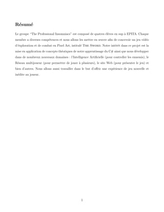 Résumé
Le groupe “The Professional Insomniacs” est composé de quatres élèves en sup à EPITA. Chaque
membre a diverses compétences et nous allons les mettre en œuvre afin de concevoir un jeu vidéo
d’éxploration et de combat en Pixel Art, intitulé The Sword. Notre intérêt dans ce projet est la
mise en application de concepts théoriques de notre apprentissage du C# ainsi que nous développer
dans de nombreux nouveaux domaines : l’Intelligence Artificielle (pour controller les ennemis), le
Réseau multijoueur (pour permettre de jouer à plusieurs), le site Web (pour présenter le jeu) et
bien d’autres. Nous allons aussi travailler dans le but d’offrir une expérience de jeu nouvelle et
inédite au joueur.
1
 