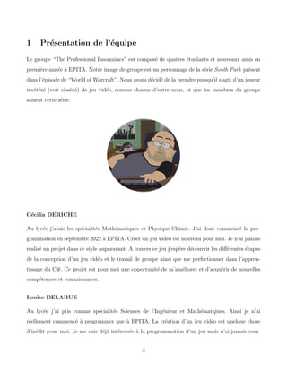1 Présentation de l’équipe
Le groupe “The Professional Insomniacs” est composé de quatres étudiants et nouveaux amis en
première année à EPITA. Notre image de groupe est un personnage de la série South Park présent
dans l’épisode de “World of Warcraft”. Nous avons décidé de la prendre puisqu’il s’agit d’un joueur
invétéré (voir obsédé) de jeu vidéo, comme chacun d’entre nous, et que les membres du groupe
aiment cette série.
Cécilia DERICHE
Au lycée j’avais les spécialités Mathématiques et Physique-Chimie. J’ai donc commencé la pro-
grammation en septembre 2022 à EPITA. Créer un jeu vidéo est nouveau pour moi. Je n’ai jamais
réalisé un projet dans ce style auparavant. A travers ce jeu j’espère découvrir les différentes étapes
de la conception d’un jeu vidéo et le travail de groupe ainsi que me perfectionner dans l’appren-
tissage du C#. Ce projet est pour moi une opportunité de m’améliorer et d’acquérir de nouvelles
compétences et connaissances.
Louise DELARUE
Au lycée j’ai pris comme spécialités Sciences de l’Ingénieur et Mathématqiues. Ainsi je n’ai
réellement commencé à programmer que à EPITA. La création d’un jeu vidéo est quelque chose
d’inédit pour moi. Je me suis déjà intéressée à la programmation d’un jeu mais n’ai jamais com-
3
 