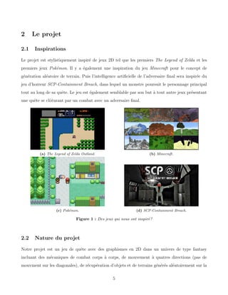 2 Le projet
2.1 Inspirations
Le projet est stylistiquement inspiré de jeux 2D tel que les premiers The Legend of Zelda et les
premiers jeux Pokémon. Il y a également une inspiration du jeu Minecraft pour le concept de
génération aléatoire de terrain. Puis l’intelligence artificielle de l’adversaire final sera inspirée du
jeu d’horreur SCP-Containment Breach, dans lequel un monstre poursuit le personnage principal
tout au long de sa quête. Le jeu est également semblable par son but à tout autre jeux présentant
une quête se clôturant par un combat avec un adversaire final.
(a) The Legend of Zelda Outland. (b) Minecraft.
(c) Pokémon. (d) SCP-Containment Breach.
Figure 1 : Des jeux qui nous ont inspiré !
2.2 Nature du projet
Notre projet est un jeu de quête avec des graphismes en 2D dans un univers de type fantasy
incluant des mécaniques de combat corps à corps, de mouvement à quatres directions (pas de
mouvment sur les diagonales), de récupération d’objets et de terrains générés aléatoirement sur la
5
 