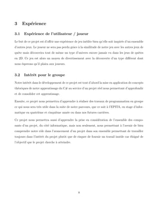 3 Expérience
3.1 Expérience de l’utilisateur / joueur
Le but de ce projet est d’offrir une expérience de jeu inédite bien qu’elle soit inspirée d’un ensemble
d’autres jeux. Le joueur ne sera pas perdu grâce à la similitude de notre jeu avec les autres jeux de
quête mais découvrira tout de même un type d’univers encore jamais vu dans les jeux de quêtes
en 2D. Ce jeu est alors un moyen de divertissement avec la découverte d’un type différent dont
nous ésperons qu’il plaira aux joueurs.
3.2 Intérêt pour le groupe
Notre intérêt dans le développement de ce projet est tout d’abord la mise en application de concepts
théoriques de notre apprentissage du C# au service d’un projet réel nous permettant d’approfondir
et de consolider cet apprentissage.
Ensuite, ce projet nous permettra d’apprendre à réaliser des travaux de programmation en groupe
ce qui nous sera très utile dans la suite de notre parcours, que ce soit à l’EPITA, en stage d’infor-
matique en quatrième et cinquième année ou dans nos futures carrières.
Ce projet nous permettra aussi d’apprendre la prise en considération de l’ensemble des compo-
sants d’un projet, du côté informatique, mais non seulement, nous permettant à l’avenir de bien
comprendre notre rôle dans l’avancement d’un projet dans son ensemble permettant de travailler
toujours dans l’intérêt du projet plutôt que de risquer de fournir un travail inutile car éloigné de
l’objectif que le projet cherche à atteindre.
8
 