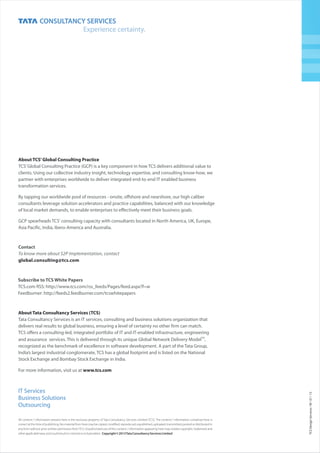 All content / information present here is the exclusive property of Tata Consultancy Services Limited (TCS). The content / information contained here is
correct at the time of publishing. No material from here may be copied, modified, reproduced, republished, uploaded, transmitted, posted or distributed in
any form without prior written permission fromTCS. Unauthorized use of the content / information appearing here may violate copyright, trademark and
otherapplicablelaws,andcouldresultincriminalorcivilpenalties. Copyright©2013TataConsultancyServicesLimited
TCSDesignServicesM0113III
IT Services
Business Solutions
Outsourcing
Subscribe to TCS White Papers
TCS.com RSS: http://www.tcs.com/rss_feeds/Pages/feed.aspx?f=w
Feedburner: http://feeds2.feedburner.com/tcswhitepapers
Contact
To know more about S2P Implementation, contact
global.consulting@tcs.com
About TCS’Global Consulting Practice
TCS’Global Consulting Practice (GCP) is a key component in how TCS delivers additional value to
clients. Using our collective industry insight, technology expertise, and consulting know-how, we
partner with enterprises worldwide to deliver integrated end-to-end IT enabled business
transformation services.
By tapping our worldwide pool of resources - onsite, offshore and nearshore, our high caliber
consultants leverage solution accelerators and practice capabilities, balanced with our knowledge
of local market demands, to enable enterprises to effectively meet their business goals.
GCP spearheads TCS' consulting capacity with consultants located in North America, UK, Europe,
Asia Pacific, India, Ibero-America and Australia.
About Tata Consultancy Services (TCS)
www.tcs.com
Tata Consultancy Services is an IT services, consulting and business solutions organization that
delivers real results to global business, ensuring a level of certainty no other firm can match.
TCS offers a consulting-led, integrated portfolio of IT and IT-enabled infrastructure, engineering
TM
and assurance services. This is delivered through its unique Global Network Delivery Model ,
recognized as the benchmark of excellence in software development. A part of the Tata Group,
India’s largest industrial conglomerate, TCS has a global footprint and is listed on the National
Stock Exchange and Bombay Stock Exchange in India.
For more information, visit us at
 