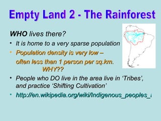 WHO  lives there? It is home to a very sparse population Population density is very low –  often less than 1 person per sq.km.  WHY?? People who DO live in the area live in ‘Tribes’, and practice ‘Shifting Cultivation’ http://en.wikipedia.org/wiki/Indigenous_peoples_in_Brazil Empty Land 2 - The Rainforest 