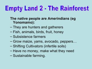 The native people are Amerindians (eg Yonomamo): They are hunters and gatherers Fish, animals, birds, fruit, honey Subsistence farmers Grow maize, yams, avocado, peppers… Shifting Cultivators (infertile soils) Have no money, make what they need Sustainable farming. Empty Land 2 - The Rainforest 