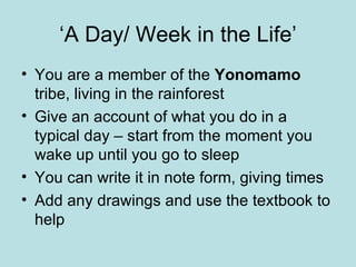 ‘A Day/ Week in the Life’ You are a member of the  Yonomamo  tribe, living in the rainforest Give an account of what you do in a typical day – start from the moment you wake up until you go to sleep You can write it in note form, giving times Add any drawings and use the textbook to help 