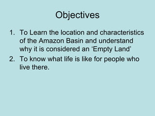Objectives To Learn the location and characteristics of the Amazon Basin and understand why it is considered an ‘Empty Land’ To know what life is like for people who live there. 