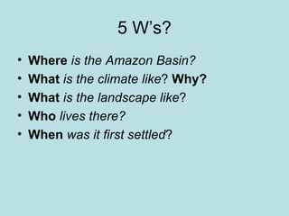 5 W’s? Where   is the Amazon Basin? What   is the climate like ?  Why? What  is the landscape like ? Who  lives there? When  was it first settled ? 