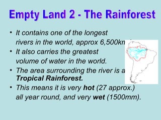 It contains one of the longest rivers in the world, approx 6,500km long.  It also carries the greatest volume of water in the world. The area surrounding the river is all  Tropical Rainforest.   This means it is very  hot  (27 approx.) all year round, and very  wet  (1500mm). Empty Land 2 - The Rainforest 