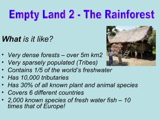 What  is it like?   Very dense forests – over 5m km2 Very sparsely populated (Tribes) Contains 1/5 of the world’s freshwater Has 10,000 tributaries Has 30% of all known plant and animal species Covers 6 different countries 2,000 known species of fresh water fish – 10 times that of Europe! Empty Land 2 - The Rainforest 